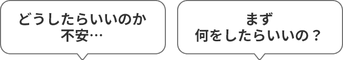 どうしたらいいのか不安… まず何をしたらいいの？